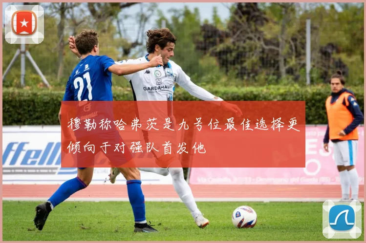 穆勒称哈弗茨是九号位最佳选择更倾向于对强队首发他