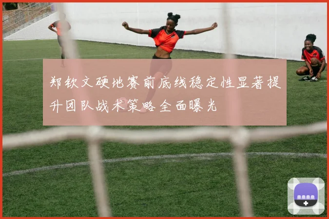 郑钦文硬地赛前底线稳定性显著提升团队战术策略全面曝光