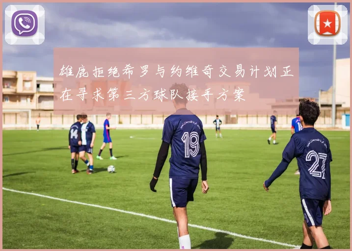 雄鹿拒绝希罗与约维奇交易计划正在寻求第三方球队接手方案