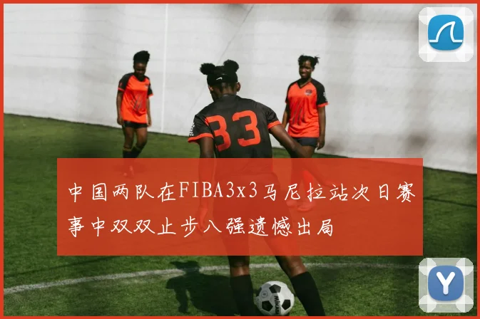 中国两队在FIBA3x3马尼拉站次日赛事中双双止步八强遗憾出局