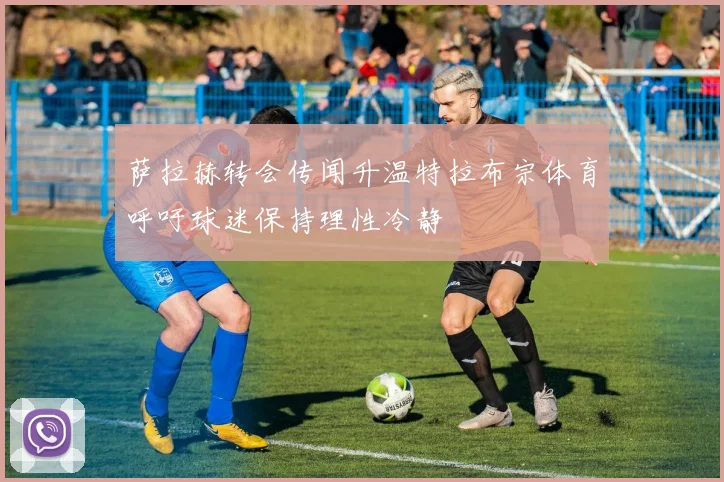 萨拉赫转会传闻升温特拉布宗体育呼吁球迷保持理性冷静