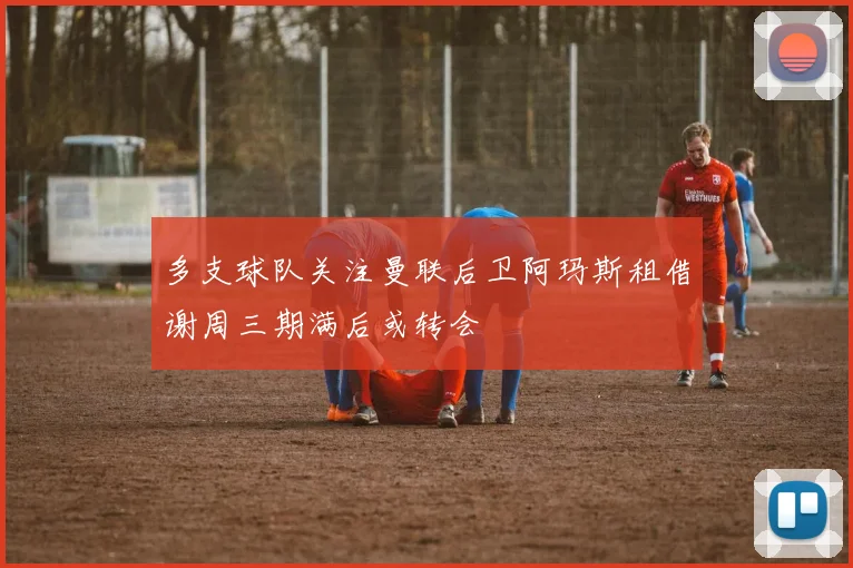 多支球队关注曼联后卫阿玛斯租借谢周三期满后或转会