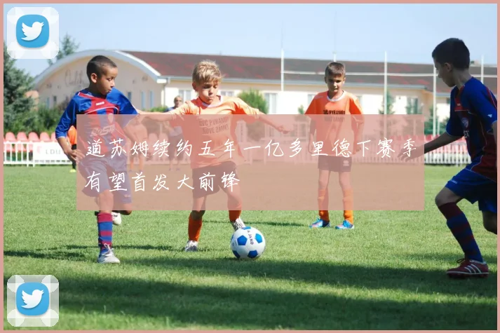 道苏姆续约五年一亿多里德下赛季有望首发大前锋