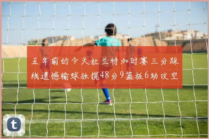 五年前的今天杜兰特加时赛三分踩线遗憾输球独揽48分9篮板6助攻空砍成悲剧