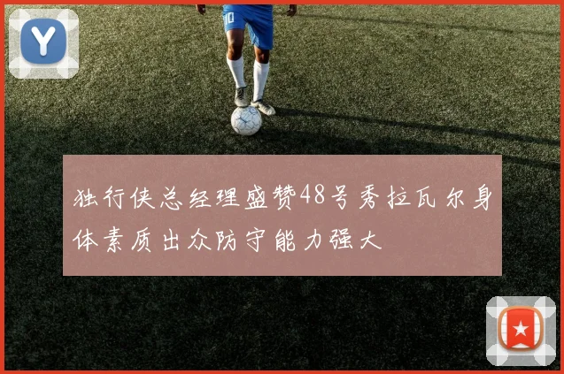独行侠总经理盛赞48号秀拉瓦尔身体素质出众防守能力强大