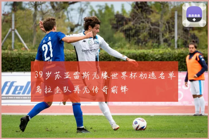 39岁苏亚雷斯无缘世界杯初选名单乌拉圭队再无传奇前锋