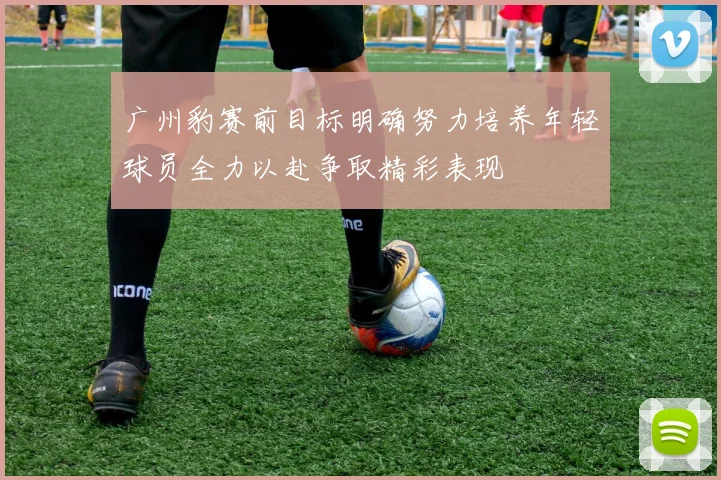 广州豹赛前目标明确努力培养年轻球员全力以赴争取精彩表现