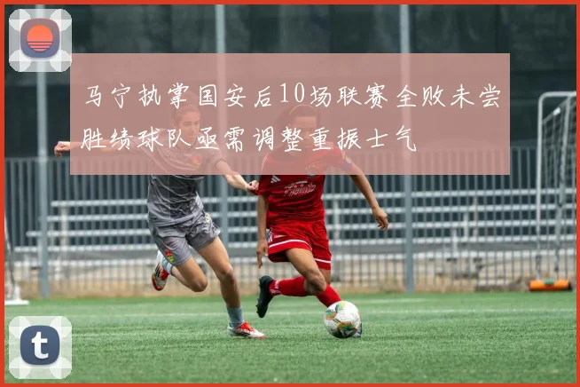 马宁执掌国安后10场联赛全败未尝胜绩球队亟需调整重振士气