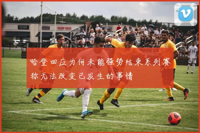 哈登回应为何未能强势结束系列赛称无法改变已发生的事情