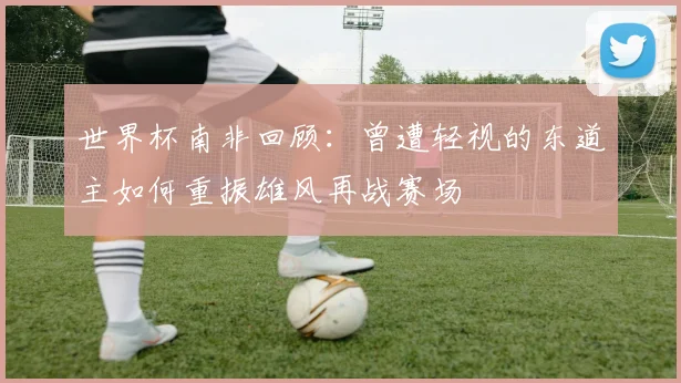 世界杯南非回顾：曾遭轻视的东道主如何重振雄风再战赛场
