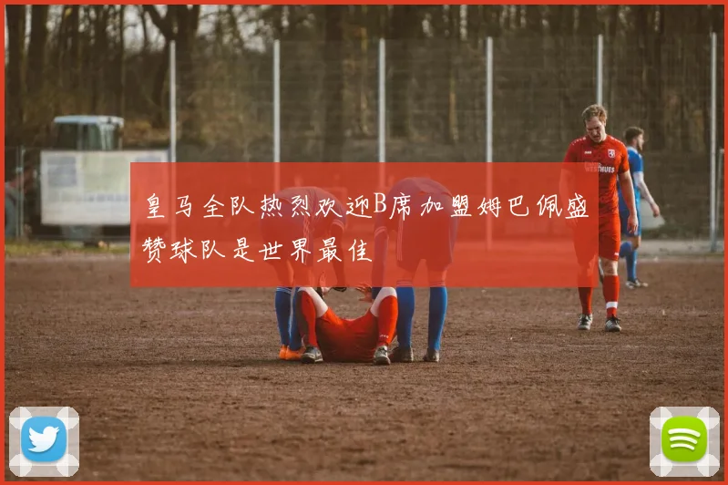 皇马全队热烈欢迎B席加盟姆巴佩盛赞球队是世界最佳