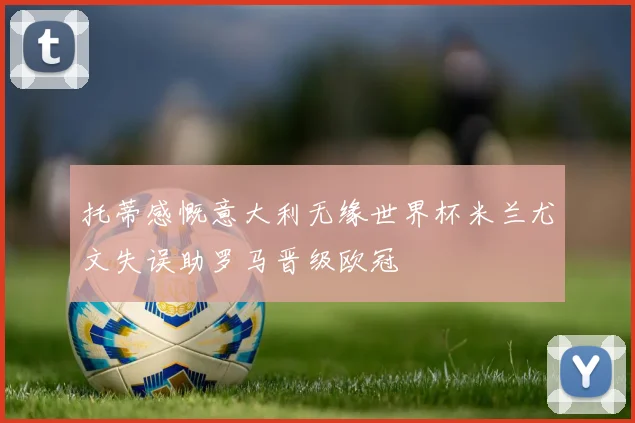 托蒂感慨意大利无缘世界杯米兰尤文失误助罗马晋级欧冠