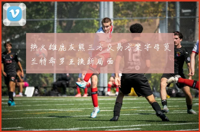 热火雄鹿灰熊三方交易方案字母莫兰特希罗互换新局面