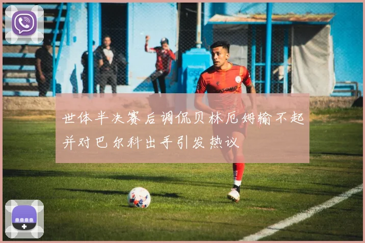 世体半决赛后调侃贝林厄姆输不起并对巴尔科出手引发热议