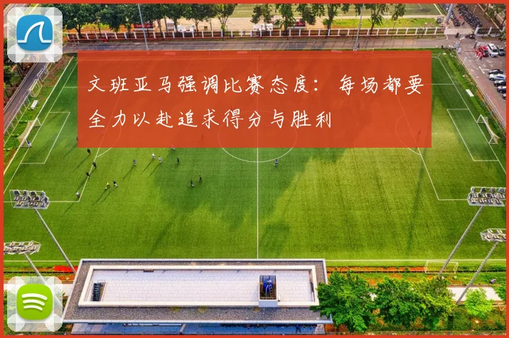 文班亚马强调比赛态度：每场都要全力以赴追求得分与胜利
