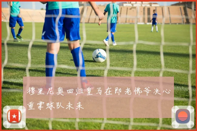 穆里尼奥回归皇马在即老佛爷决心重掌球队未来