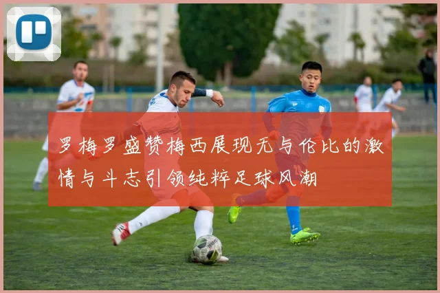 罗梅罗盛赞梅西展现无与伦比的激情与斗志引领纯粹足球风潮