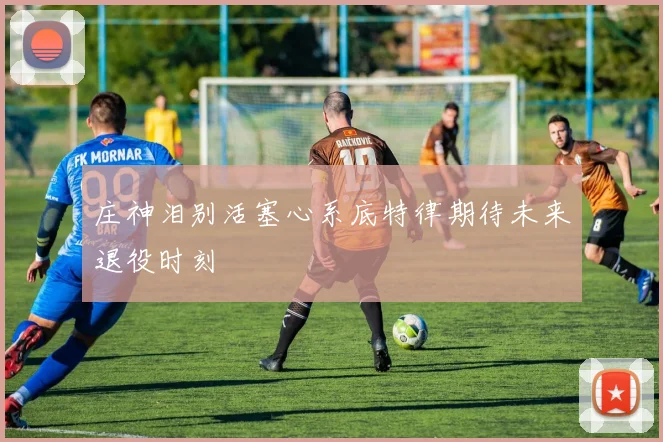 庄神泪别活塞心系底特律期待未来退役时刻