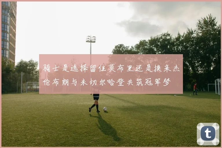 骑士是选择留住莫布里还是换来杰伦布朗与米切尔哈登共筑冠军梦