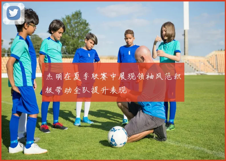 杰明在夏季联赛中展现领袖风范积极带动全队提升表现