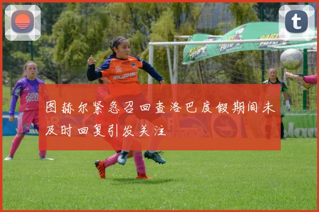图赫尔紧急召回查洛巴度假期间未及时回复引发关注